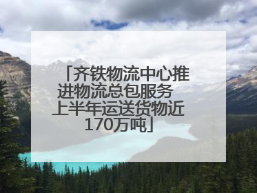 齐铁物流中心推进物流总包服务 上半年运送货物近170万吨