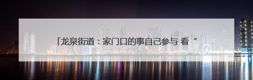龙泉街道：家门口的事自己参与 看“主理人”在文化社区建设中大放异彩