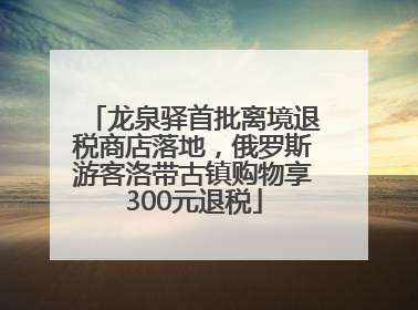 龙泉驿首批离境退税商店落地，俄罗斯游客洛带古镇购物享300元退税