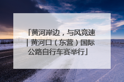 黄河岸边，与风竞速｜黄河口（东营）国际公路自行车赛举行