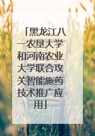 黑龙江八一农垦大学和河南农业大学联合攻关智能施药技术推广应用