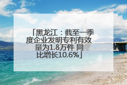 黑龙江：截至一季度企业发明专利有效量为1.8万件 同比增长10.6%
