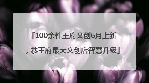 100余件王府文创6月上新，恭王府最大文创店智慧升级