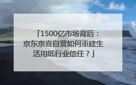 1500亿市场背后：京东京喜自营如何重建生活用纸行业信任？