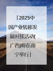 2025中国产业转移发展对接活动(广西)将在南宁举行