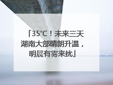 35℃！未来三天湖南大部晴朗升温，明晨有雾来扰