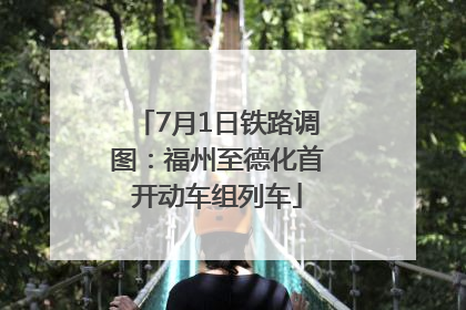 7月1日铁路调图：福州至德化首开动车组列车