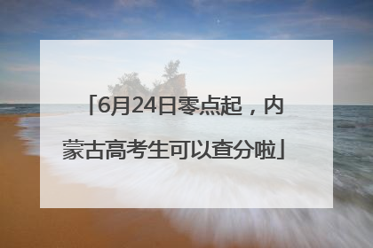 6月24日零点起，内蒙古高考生可以查分啦